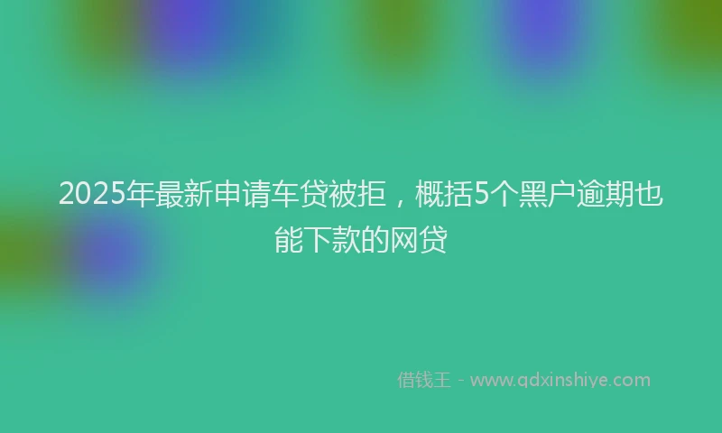 2025年最新申请车贷被拒，概括5个黑户逾期也能下款的网贷
