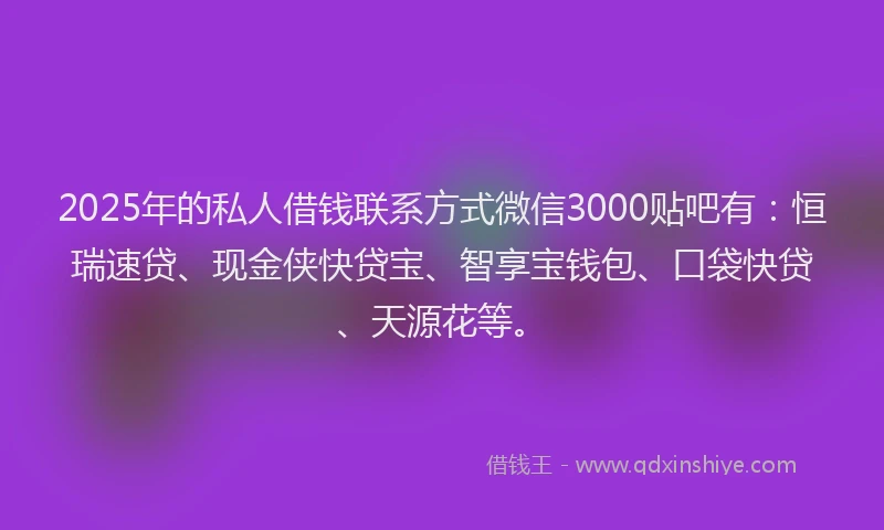 2025年的私人借钱联系方式微信3000贴吧有：恒瑞速贷、现金侠快贷宝、智享宝钱包、口袋快贷、天源花等。