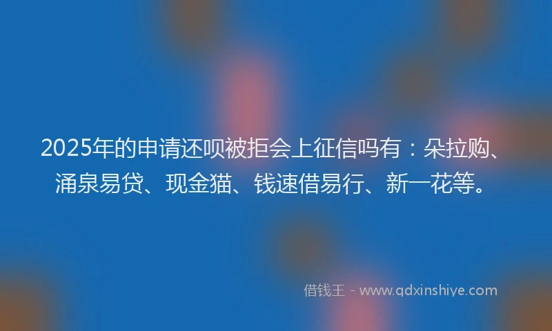 2025年的申请还呗被拒会上征信吗有：朵拉购、涌泉易贷、现金猫、钱速借易行、新一花等。