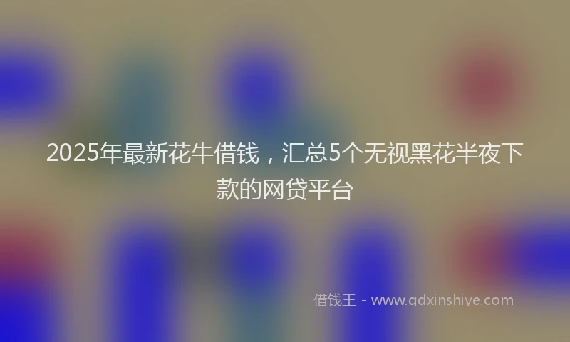 2025年最新花牛借钱，汇总5个无视黑花半夜下款的网贷平台
