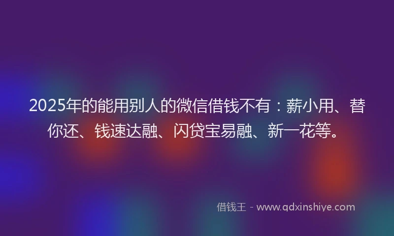2025年的能用别人的微信借钱不有：薪小用、替你还、钱速达融、闪贷宝易融、新一花等。