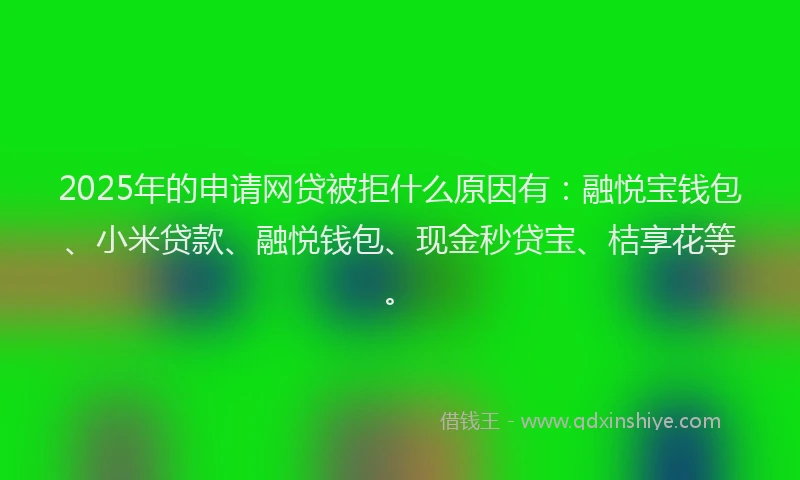 2025年的申请网贷被拒什么原因有：融悦宝钱包、小米贷款、融悦钱包、现金秒贷宝、桔享花等。