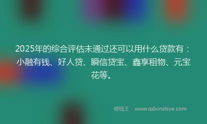 2025年的综合评估未通过还可以用什么贷款有：小融有钱、好人贷、瞬信贷宝、鑫享租物、元宝花等。