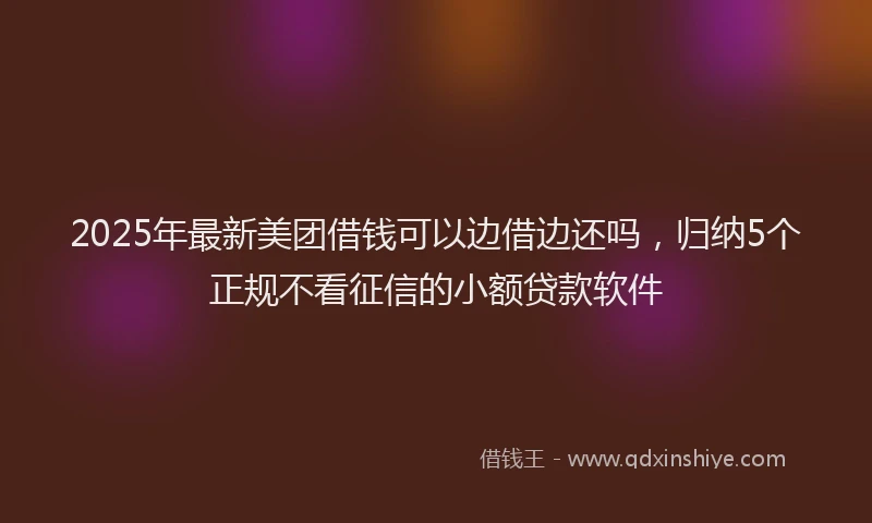 2025年最新美团借钱可以边借边还吗，归纳5个正规不看征信的小额贷款软件