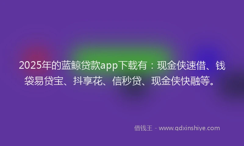 2025年的蓝鲸贷款app下载有：现金侠速借、钱袋易贷宝、抖享花、信秒贷、现金侠快融等。