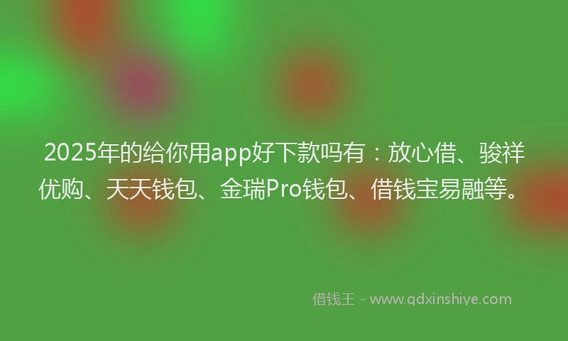 2025年的给你用app好下款吗有：放心借、骏祥优购、天天钱包、金瑞Pro钱包、借钱宝易融等。