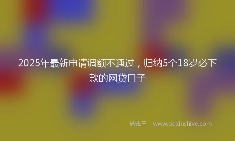 2025年最新申请调额不通过，归纳5个18岁必下款的网贷口子
