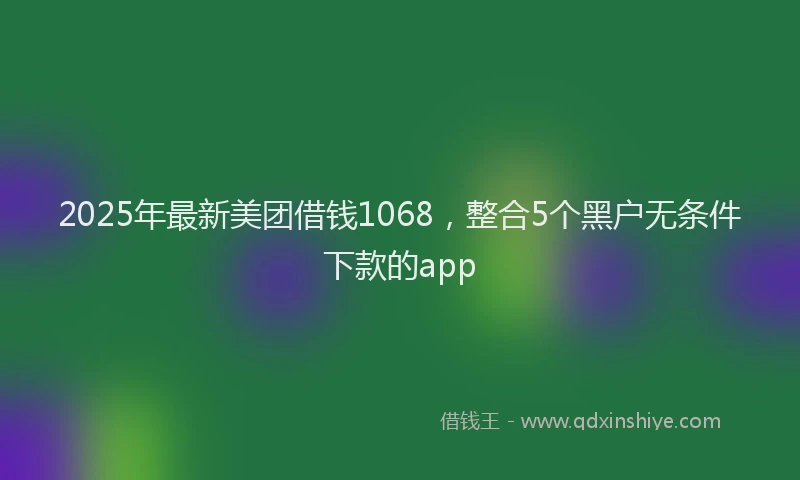 2025年最新美团借钱1068，整合5个黑户无条件下款的app