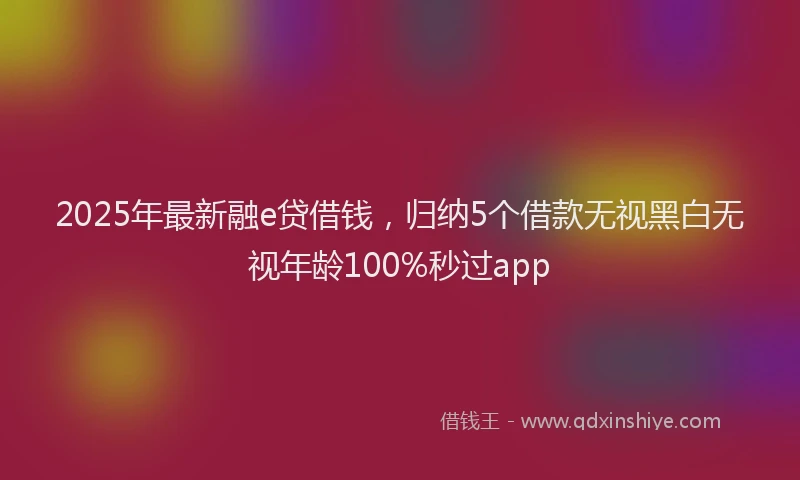 2025年最新融e贷借钱，归纳5个借款无视黑白无视年龄100%秒过app
