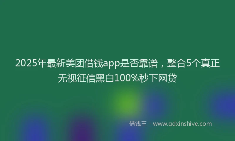2025年最新美团借钱app是否靠谱，整合5个真正无视征信黑白100%秒下网贷