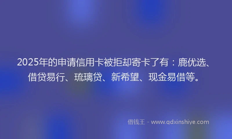 2025年的申请信用卡被拒却寄卡了有：鹿优选、借贷易行、琉璃贷、新希望、现金易借等。