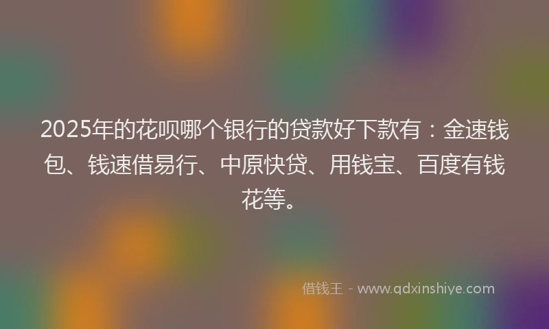 2025年的花呗哪个银行的贷款好下款有：金速钱包、钱速借易行、中原快贷、用钱宝、百度有钱花等。