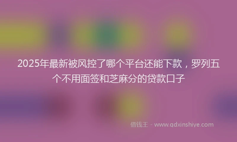 2025年最新被风控了哪个平台还能下款，罗列五个不用面签和芝麻分的贷款口子