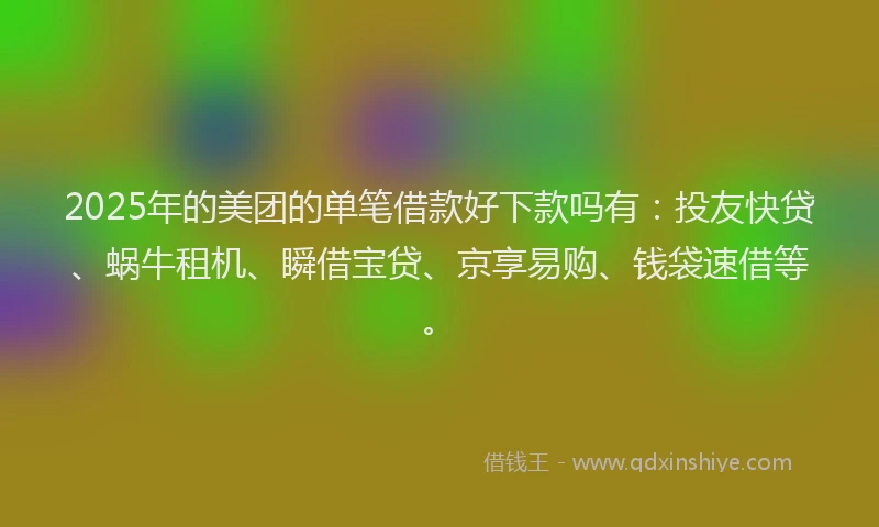 2025年的美团的单笔借款好下款吗有：投友快贷、蜗牛租机、瞬借宝贷、京享易购、钱袋速借等。