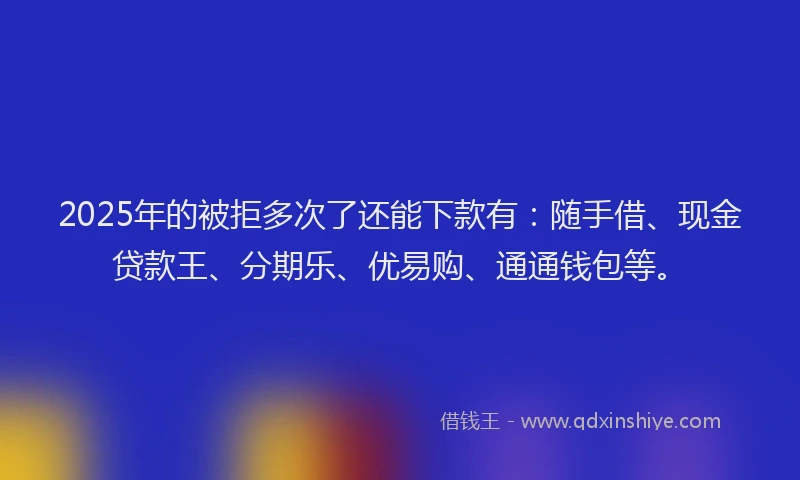 2025年的被拒多次了还能下款有：随手借、现金贷款王、分期乐、优易购、通通钱包等。