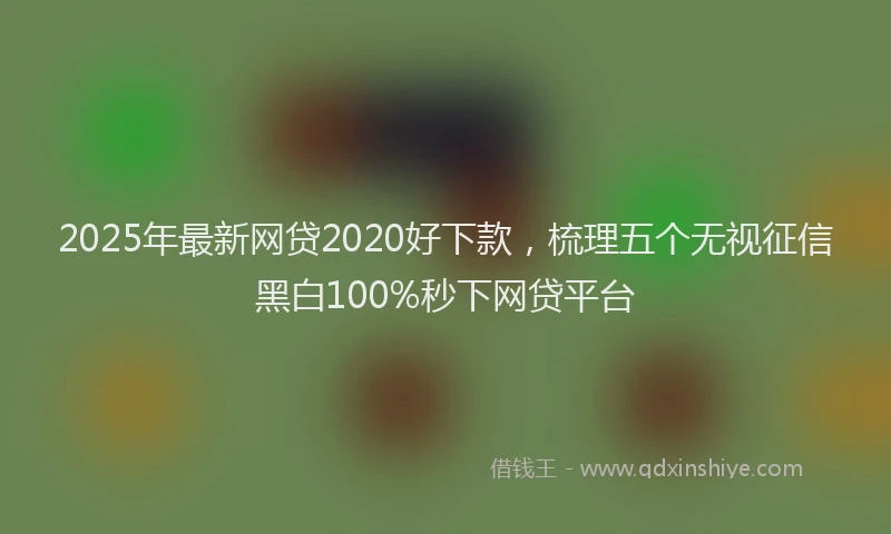 2025年最新网贷2020好下款，梳理五个无视征信黑白100%秒下网贷平台