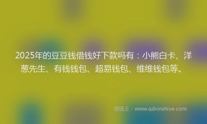 2025年的豆豆钱借钱好下款吗有：小熊白卡、洋葱先生、有钱钱包、超易钱包、维维钱包等。