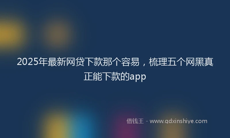 2025年最新网贷下款那个容易，梳理五个网黑真正能下款的app