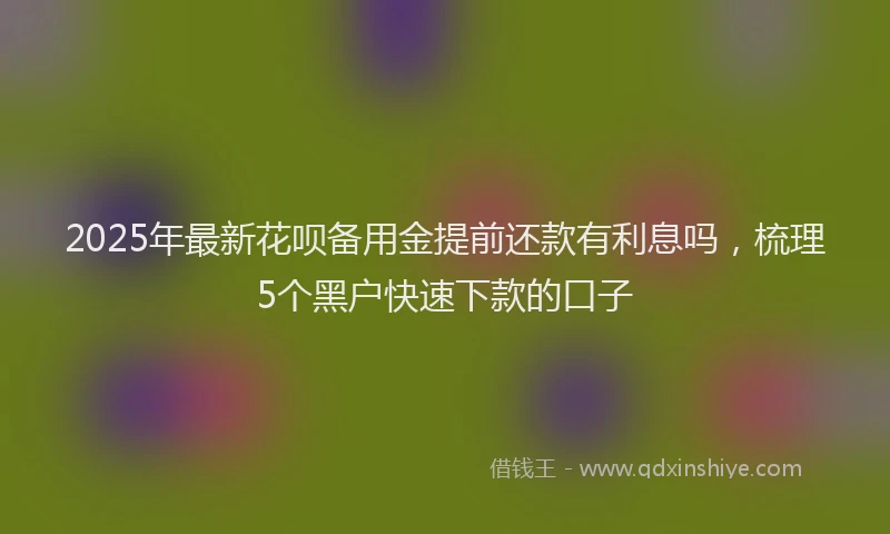 2025年最新花呗备用金提前还款有利息吗，梳理5个黑户快速下款的口子