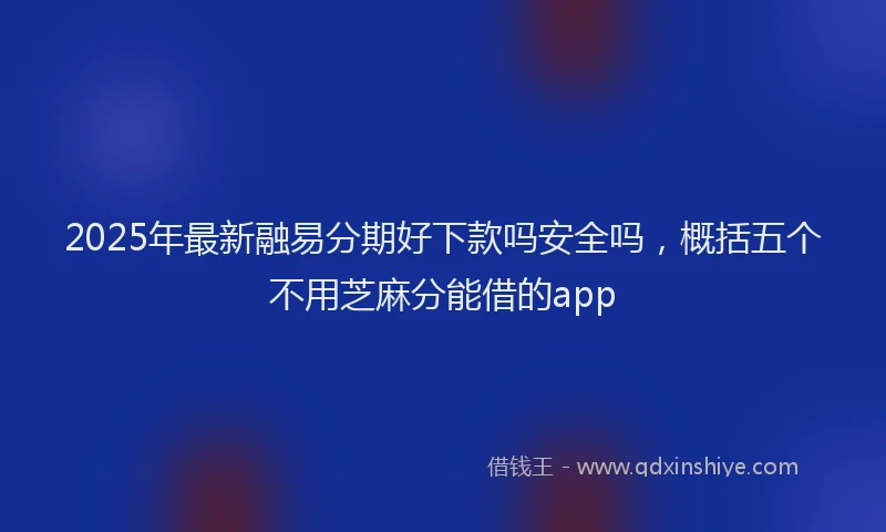 2025年最新融易分期好下款吗安全吗，概括五个不用芝麻分能借的app