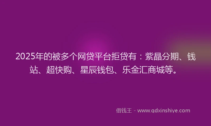 2025年的被多个网贷平台拒贷有：紫晶分期、钱站、超快购、星辰钱包、乐金汇商城等。