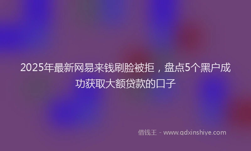2025年最新网易来钱刷脸被拒，盘点5个黑户成功获取大额贷款的口子