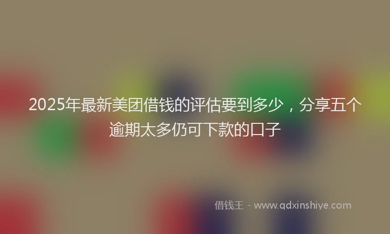 2025年最新美团借钱的评估要到多少，分享五个逾期太多仍可下款的口子