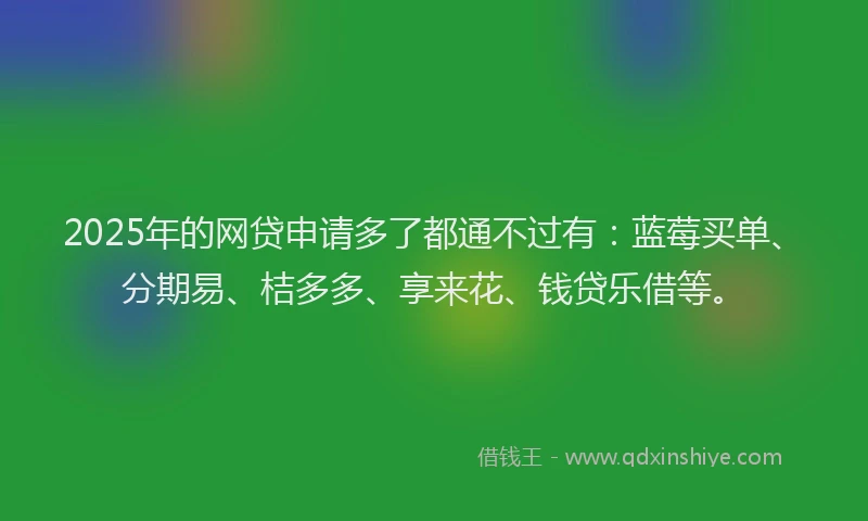 2025年的网贷申请多了都通不过有：蓝莓买单、分期易、桔多多、享来花、钱贷乐借等。
