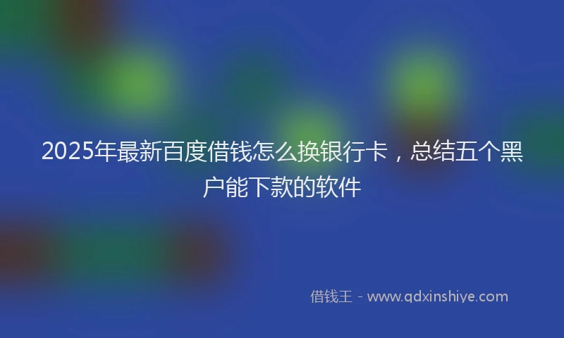2025年最新百度借钱怎么换银行卡，总结五个黑户能下款的软件