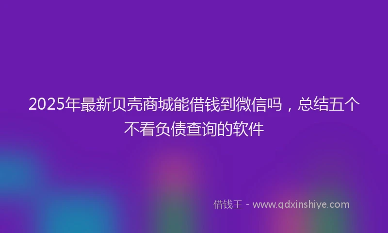 2025年最新贝壳商城能借钱到微信吗，总结五个不看负债查询的软件