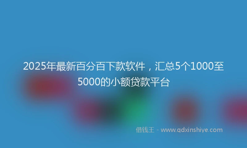 2025年最新百分百下款软件，汇总5个1000至5000的小额贷款平台