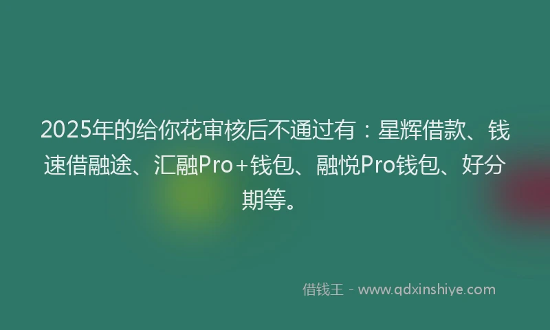 2025年的给你花审核后不通过有：星辉借款、钱速借融途、汇融Pro+钱包、融悦Pro钱包、好分期等。