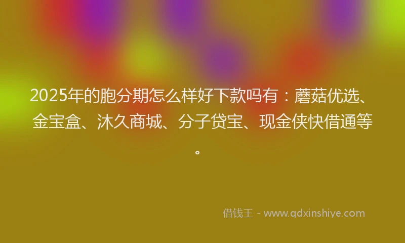 2025年的胞分期怎么样好下款吗有：蘑菇优选、金宝盒、沐久商城、分子贷宝、现金侠快借通等。