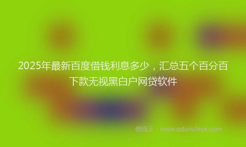 2025年最新百度借钱利息多少，汇总五个百分百下款无视黑白户网贷软件
