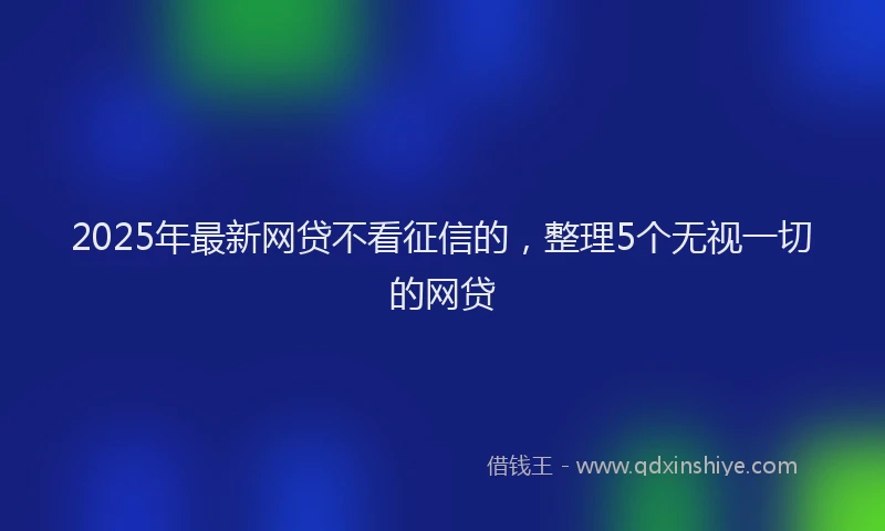 2025年最新网贷不看征信的，整理5个无视一切的网贷
