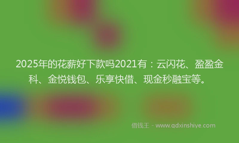 2025年的花薪好下款吗2021有：云闪花、盈盈金科、金悦钱包、乐享快借、现金秒融宝等。