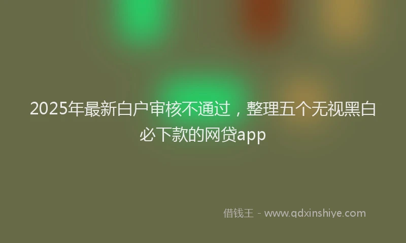 2025年最新白户审核不通过，整理五个无视黑白必下款的网贷app