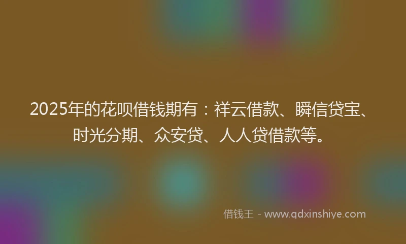 2025年的花呗借钱期有：祥云借款、瞬信贷宝、时光分期、众安贷、人人贷借款等。