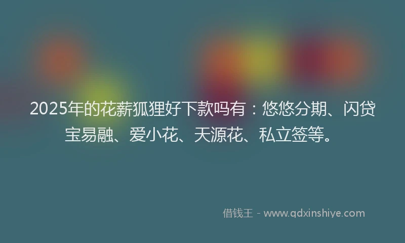 2025年的花薪狐狸好下款吗有：悠悠分期、闪贷宝易融、爱小花、天源花、私立签等。