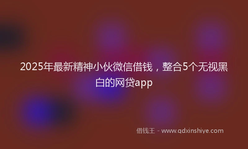 2025年最新精神小伙微信借钱，整合5个无视黑白的网贷app