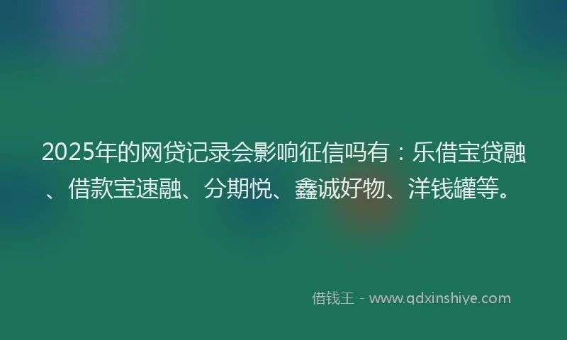 2025年的网贷记录会影响征信吗有：乐借宝贷融、借款宝速融、分期悦、鑫诚好物、洋钱罐等。