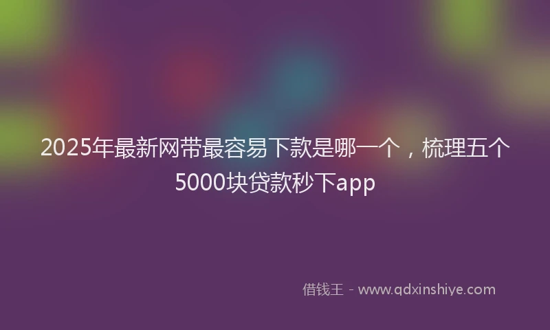 2025年最新网带最容易下款是哪一个，梳理五个5000块贷款秒下app