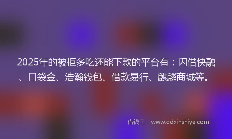 2025年的被拒多吃还能下款的平台有：闪借快融、口袋金、浩瀚钱包、借款易行、麒麟商城等。