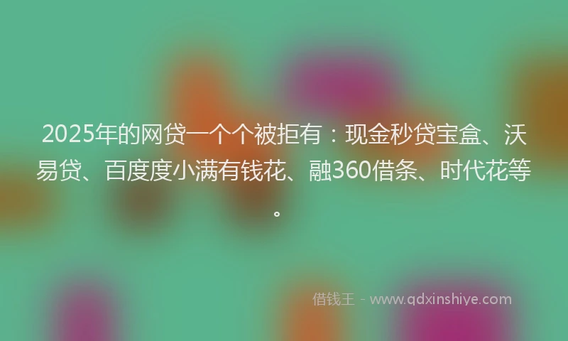 2025年的网贷一个个被拒有：现金秒贷宝盒、沃易贷、百度度小满有钱花、融360借条、时代花等。