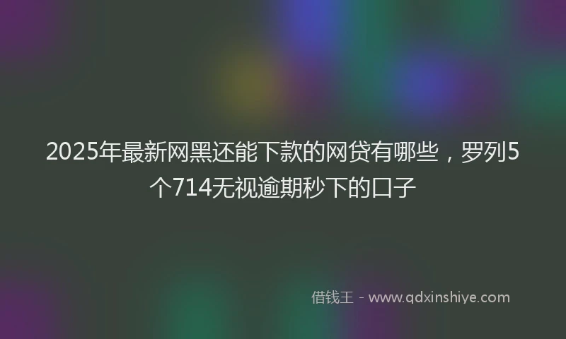 2025年最新网黑还能下款的网贷有哪些，罗列5个714无视逾期秒下的口子
