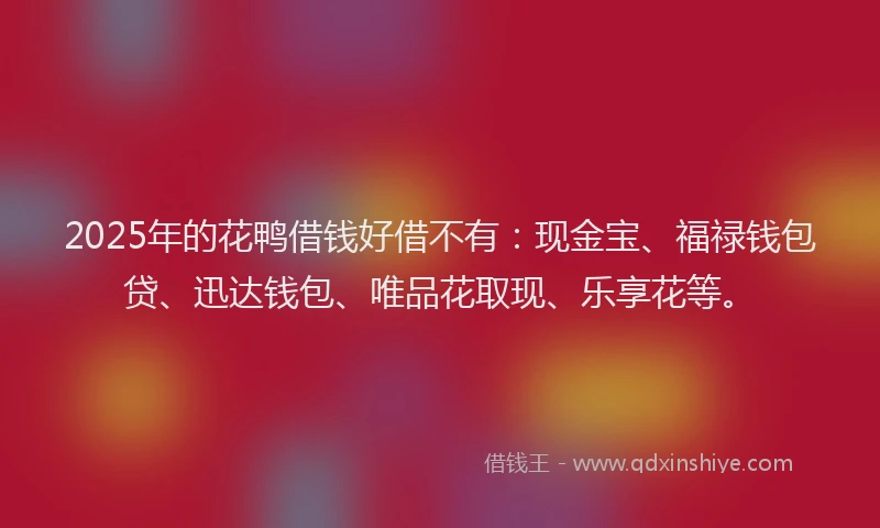 2025年的花鸭借钱好借不有：现金宝、福禄钱包贷、迅达钱包、唯品花取现、乐享花等。