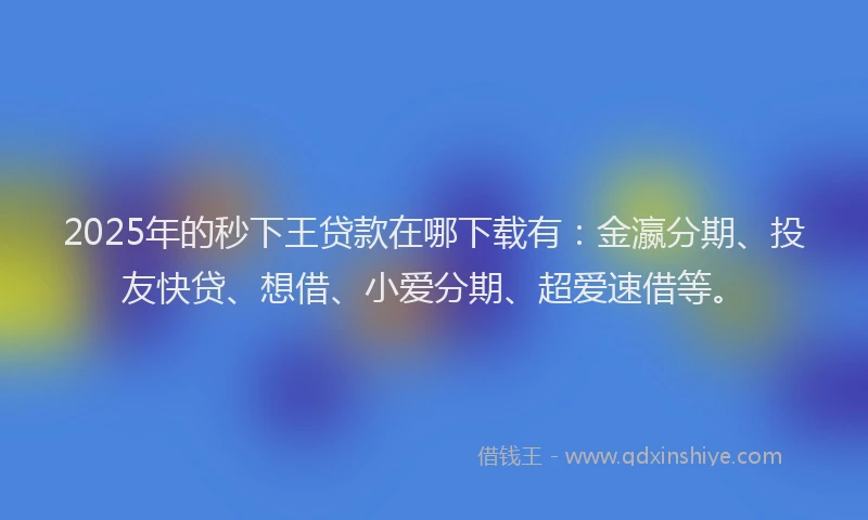 2025年的秒下王贷款在哪下载有：金瀛分期、投友快贷、想借、小爱分期、超爱速借等。