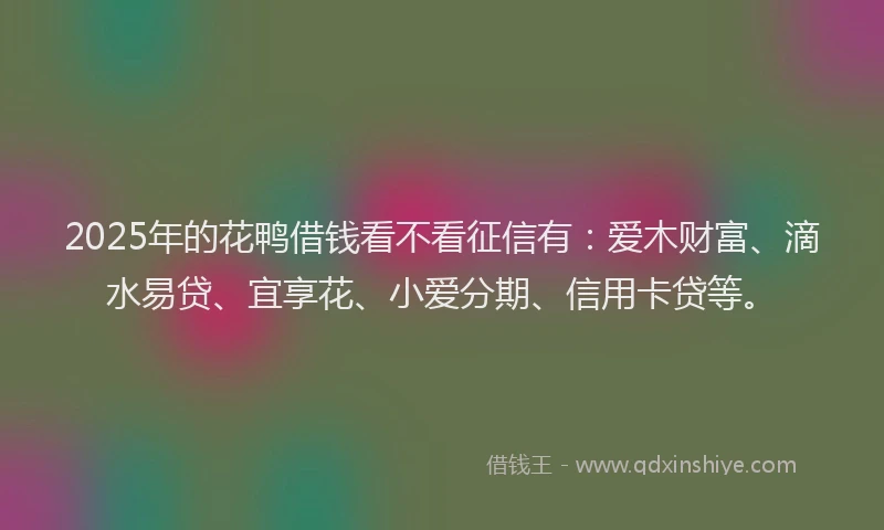 2025年的花鸭借钱看不看征信有：爱木财富、滴水易贷、宜享花、小爱分期、信用卡贷等。