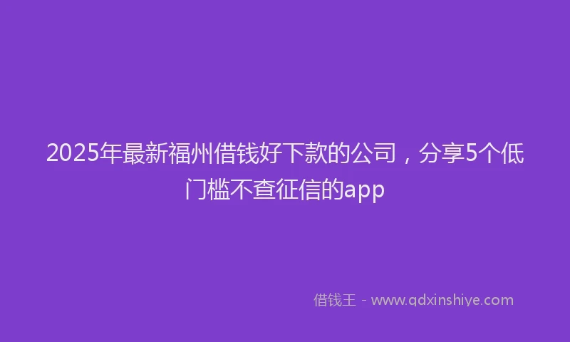 2025年最新福州借钱好下款的公司，分享5个低门槛不查征信的app