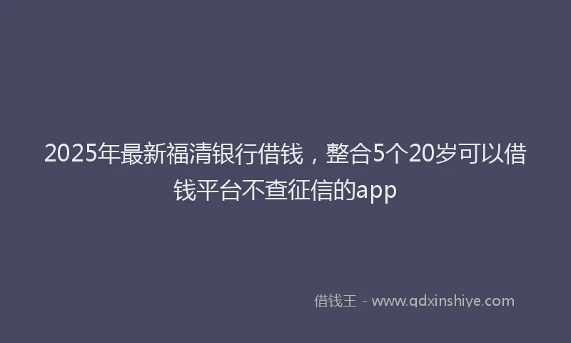 2025年最新福清银行借钱，整合5个20岁可以借钱平台不查征信的app